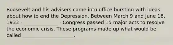 Roosevelt and his advisers came into office bursting with ideas about how to end the Depression. Between March 9 and June 16, 1933 - ______________ - Congress passed 15 major acts to resolve the economic crisis. These programs made up what would be called _____________________.