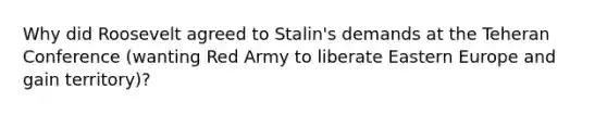 Why did Roosevelt agreed to Stalin's demands at the Teheran Conference (wanting Red Army to liberate Eastern Europe and gain territory)?