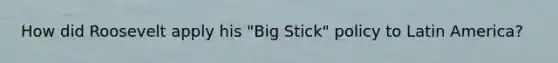 How did Roosevelt apply his "Big Stick" policy to Latin America?