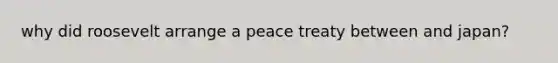 why did roosevelt arrange a peace treaty between and japan?