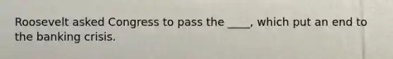 Roosevelt asked Congress to pass the ____, which put an end to the banking crisis.