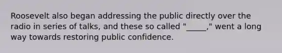 Roosevelt also began addressing the public directly over the radio in series of talks, and these so called "_____," went a long way towards restoring public confidence.