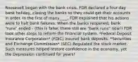 Roosevelt began with the bank crisis. FDR declared a four-day bank holiday, closing the banks so they could get their accounts in order. In the first of many____, FDR explained that his actions were to halt bank failures. When the banks reopened, bank "runs" ended - (this is false; there still are "bank runs" now!) FDR took other steps to reform the financial system. *Federal Deposit Insurance Corporation* (FDIC) Insured bank deposits. *Securities and Exchange Commission* (SEC) Regulated the stock market. Such measures helped restore confidence in the economy, yet the Depression continued for years!