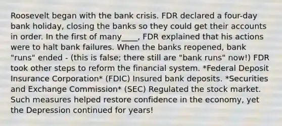 Roosevelt began with the bank crisis. FDR declared a four-day bank holiday, closing the banks so they could get their accounts in order. In the first of many____, FDR explained that his actions were to halt bank failures. When the banks reopened, bank "runs" ended - (this is false; there still are "bank runs" now!) FDR took other steps to reform the financial system. *Federal Deposit Insurance Corporation* (FDIC) Insured bank deposits. *Securities and Exchange Commission* (SEC) Regulated the stock market. Such measures helped restore confidence in the economy, yet the Depression continued for years!