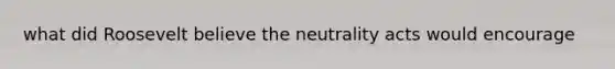 what did Roosevelt believe the neutrality acts would encourage