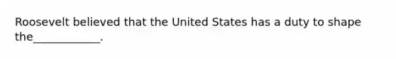 Roosevelt believed that the United States has a duty to shape the____________.