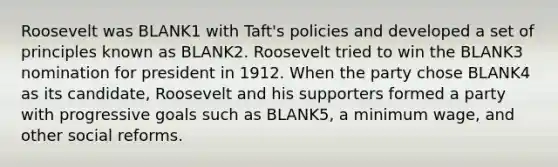 Roosevelt was BLANK1 with Taft's policies and developed a set of principles known as BLANK2. Roosevelt tried to win the BLANK3 nomination for president in 1912. When the party chose BLANK4 as its candidate, Roosevelt and his supporters formed a party with progressive goals such as BLANK5, a minimum wage, and other social reforms.