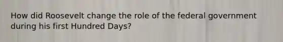 How did Roosevelt change the role of the federal government during his first Hundred Days?