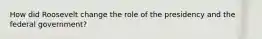 How did Roosevelt change the role of the presidency and the federal government?