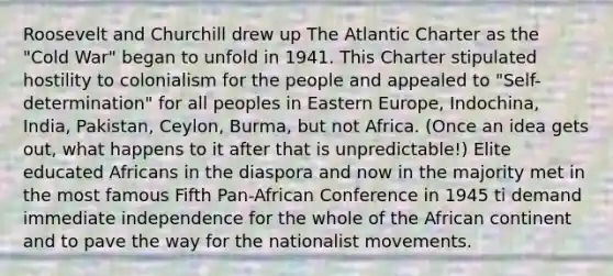 Roosevelt and Churchill drew up The Atlantic Charter as the "Cold War" began to unfold in 1941. This Charter stipulated hostility to colonialism for the people and appealed to "Self-determination" for all peoples in Eastern Europe, Indochina, India, Pakistan, Ceylon, Burma, but not Africa. (Once an idea gets out, what happens to it after that is unpredictable!) Elite educated Africans in the diaspora and now in the majority met in the most famous Fifth Pan-African Conference in 1945 ti demand immediate independence for the whole of the African continent and to pave the way for the nationalist movements.