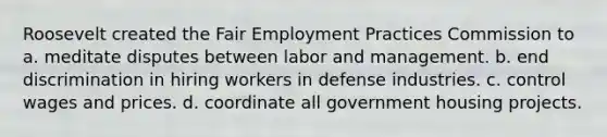 Roosevelt created the Fair Employment Practices Commission to a. meditate disputes between labor and management. b. end discrimination in hiring workers in defense industries. c. control wages and prices. d. coordinate all government housing projects.