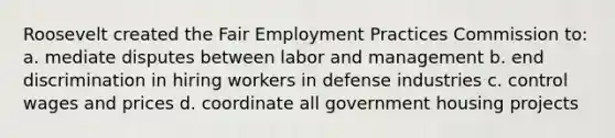 Roosevelt created the Fair Employment Practices Commission to: a. mediate disputes between labor and management b. end discrimination in hiring workers in defense industries c. control wages and prices d. coordinate all government housing projects