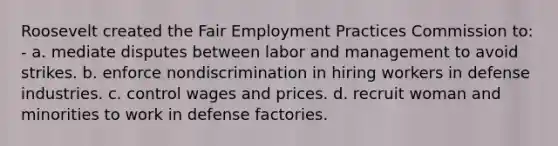 Roosevelt created the Fair Employment Practices Commission to: - a. mediate disputes between labor and management to avoid strikes. b. enforce nondiscrimination in hiring workers in defense industries. c. control wages and prices. d. recruit woman and minorities to work in defense factories.