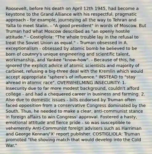 Roosevelt, before his death on April 12th 1945, had become a keystone to the Grand Alliance with his respectful, pragmatic approach - for example, journeying all the way to Tehran and Yalta to meet Stalin. - "A good president" in words of Moscow. But Truman had what Moscow described as "an openly hostile attitude." - Costigliola: "The whole trouble lay in the refusal to treat the Soviet Union as equal." - Truman obsessed in A. exceptionalism - obsessed by atomic bomb he believed to be born of coutnry's unique engineering and scientific talent, workmanship, and Yankee "know-how". - Because of this, he ignored the explicit advice of atomic scientists and majority of carbinet, refusing a big-three deal with the Kremlin which would accept appropriate "sphere's of influence." INSTEAD to "stay ahread in atomic race". OVERWHELMING INSECURITY: 1. Insecurity due to far more modest background, couldn't afford college - and had a chequered career in business and farming. 2. Also due to domestic issues - bills endorsed by Truman often faced opposition from a conservative Congress dominated by the South. Thus, he needed to make a clear, anti-communist stance in foreign affairs to win Congress' approval. Fostered a hasty, emotional attitude and fierce pride - so was susceptible to vehemently Anti-Communist foreign advisers such as Harriman and George Kennan/'X' report publisher. COSTIGLIOLA: Truman promoted "the shoving match that would develop into the Cold War."