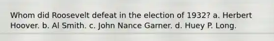 Whom did Roosevelt defeat in the election of 1932? a. Herbert Hoover. b. Al Smith. c. John Nance Garner. d. Huey P. Long.