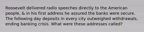 Roosevelt delivered radio speeches directly to the American people, & in his first address he assured the banks were secure. The following day deposits in every city outweighed withdrawals, ending banking crisis. What were these addresses called?