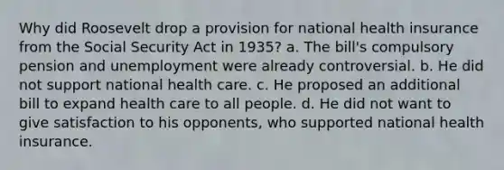 Why did Roosevelt drop a provision for national health insurance from the Social Security Act in 1935? a. The bill's compulsory pension and unemployment were already controversial. b. He did not support national health care. c. He proposed an additional bill to expand health care to all people. d. He did not want to give satisfaction to his opponents, who supported national health insurance.