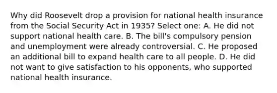 Why did Roosevelt drop a provision for national health insurance from the Social Security Act in 1935? Select one: A. He did not support national health care. B. The bill's compulsory pension and unemployment were already controversial. C. He proposed an additional bill to expand health care to all people. D. He did not want to give satisfaction to his opponents, who supported national health insurance.