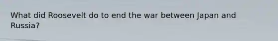What did Roosevelt do to end the war between Japan and Russia?