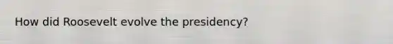 How did Roosevelt evolve the presidency?