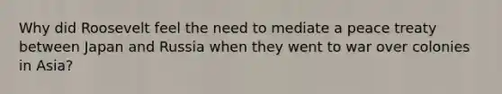 Why did Roosevelt feel the need to mediate a peace treaty between Japan and Russia when they went to war over colonies in Asia?