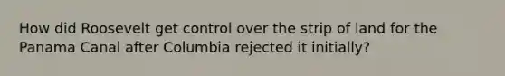 How did Roosevelt get control over the strip of land for the Panama Canal after Columbia rejected it initially?