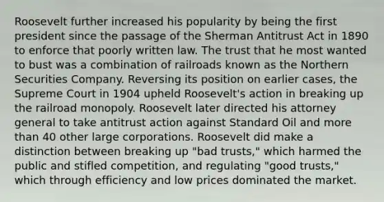 Roosevelt further increased his popularity by being the first president since the passage of the Sherman Antitrust Act in 1890 to enforce that poorly written law. The trust that he most wanted to bust was a combination of railroads known as the Northern Securities Company. Reversing its position on earlier cases, the Supreme Court in 1904 upheld Roosevelt's action in breaking up the railroad monopoly. Roosevelt later directed his attorney general to take antitrust action against Standard Oil and more than 40 other large corporations. Roosevelt did make a distinction between breaking up "bad trusts," which harmed the public and stifled competition, and regulating "good trusts," which through efficiency and low prices dominated the market.