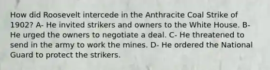 How did Roosevelt intercede in the Anthracite Coal Strike of 1902? A- He invited strikers and owners to the White House. B- He urged the owners to negotiate a deal. C- He threatened to send in the army to work the mines. D- He ordered the National Guard to protect the strikers.