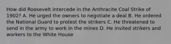 How did Roosevelt intercede in the Anthracite Coal Strike of 1902? A. He urged the owners to negotiate a deal B. He ordered the National Guard to protest the strikers C. He threatened to send in the army to work in the mines D. He invited strikers and workers to the White House