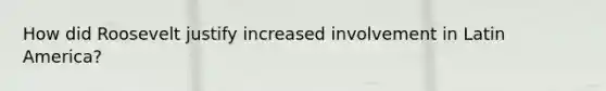 How did Roosevelt justify increased involvement in Latin America?