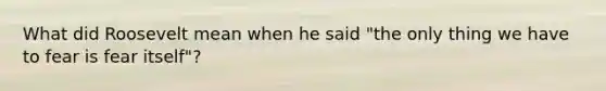 What did Roosevelt mean when he said "the only thing we have to fear is fear itself"?