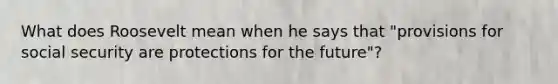 What does Roosevelt mean when he says that "provisions for social security are protections for the future"?