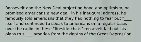 Roosevelt and the New Deal projecting hope and optimism, he promised americans a new deal. in his inaugural address, he famously told americans that they had nothing to fear but f____ itself and continued to speak to americans on a regular basis over the radio. in these "fireside chats" roosevelt laid out his plans to s____ america from the depths of the Great Depression