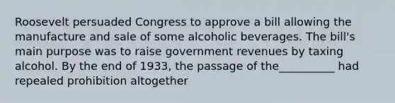 Roosevelt persuaded Congress to approve a bill allowing the manufacture and sale of some alcoholic beverages. The bill's main purpose was to raise <a href='https://www.questionai.com/knowledge/kotVWy48YX-government-revenue' class='anchor-knowledge'>government revenue</a>s by taxing alcohol. By the end of 1933, the passage of the__________ had repealed prohibition altogether