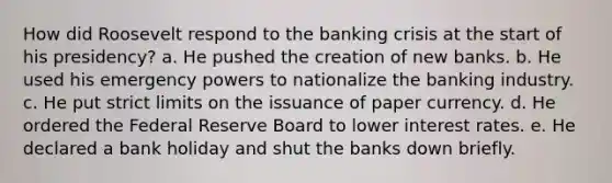 How did Roosevelt respond to the banking crisis at the start of his presidency? a. He pushed the creation of new banks. b. He used his emergency powers to nationalize the banking industry. c. He put strict limits on the issuance of paper currency. d. He ordered the Federal Reserve Board to lower interest rates. e. He declared a bank holiday and shut the banks down briefly.