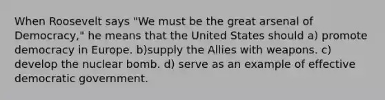 When Roosevelt says "We must be the great arsenal of Democracy," he means that the United States should a) promote democracy in Europe. b)supply the Allies with weapons. c) develop the nuclear bomb. d) serve as an example of effective democratic government.