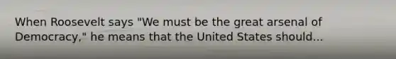 When Roosevelt says "We must be the great arsenal of Democracy," he means that the United States should...