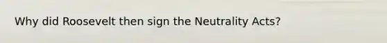 Why did Roosevelt then sign the Neutrality Acts?