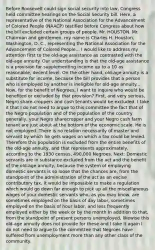 Before Roosevelt could sign social security into law, Congress held committee hearings on the Social Security bill. Here, a representative of the National Association for the Advancement of Colored People (NAACP) testified before Congress about how the bill excluded certain groups of people. Mr. HOUSTON. Mr. Chairman and gentlemen, my name is Charles H. Houston, Washington, D. C., representing the National Association for the Advancement of Colored People... I would like to address my attention first to the old-age assistance as contrasted with the old-age annuity. Our understanding is that the old-age assistance is a provision for supplementing income up to a 10 as reasonable, decent level. On the other hand, old-age annuity is a substitute for income, because the bill provides that a person who is employed by another is ineligible for old-age annuity... Now, for the benefit of Negroes, I want to inquire who would be benefited or excluded by that provision? First, and very serious, Negro share-croppers and cash tenants would be excluded. I take it that I do not need to argue to this committee the fact that of the Negro population and of the population of the country generally, your Negro sharecropper and your Negro cash farm tenant are just about at the bottom of the economic scale. He is not employed. There is no relation necessarily of master and servant by which he gets wages on which a tax could be levied. Therefore this population is excluded from the entire benefits of the old-age annuity, and that represents approximately, according to the 1930 census, 490,000 Negroes. Next: Domestic servants are in substance excluded from the act and the benefit of the old-age annuity, because the system of employing domestic servants is so loose that the chances are, from the standpoint of the administration of the act as an excise contributory tax, it would be impossible to make a regulation which would go down far enough to pick up all the miscellaneous wages of your domestic servants who, as you may know, are sometimes employed on the basis of day labor, sometimes employed on the basis of hour labor, and less frequently employed either by the week or by the month In addition to that, from the standpoint of present persons unemployed, likewise this old-age annuity does not provide for these and I take it again I do not need to argue to the committee that Negroes have suffered from unemployment more than any other class of the community.