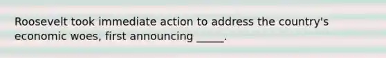 Roosevelt took immediate action to address the country's economic woes, first announcing _____.