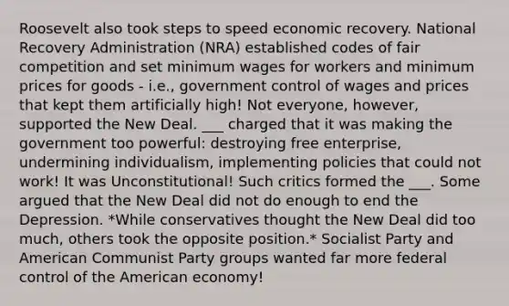 Roosevelt also took steps to speed economic recovery. National Recovery Administration (NRA) established codes of fair competition and set minimum wages for workers and minimum prices for goods - i.e., government control of wages and prices that kept them artificially high! Not everyone, however, supported the New Deal. ___ charged that it was making the government too powerful: destroying free enterprise, undermining individualism, implementing policies that could not work! It was Unconstitutional! Such critics formed the ___. Some argued that the New Deal did not do enough to end the Depression. *While conservatives thought the New Deal did too much, others took the opposite position.* Socialist Party and American Communist Party groups wanted far more federal control of the American economy!