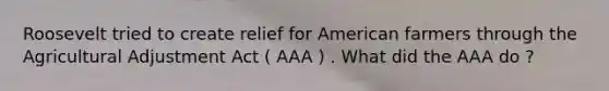 Roosevelt tried to create relief for American farmers through the Agricultural Adjustment Act ( AAA ) . What did the AAA do ?