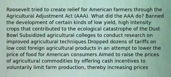 Roosevelt tried to create relief for American farmers through the Agricultural Adjustment Act (AAA). What did the AAA do? Banned the development of certain kinds of low yield, high intensity crops that contributed to the ecological catastrophe of the Dust Bowl Subsidized agricultural colleges to conduct research on improved agricultural techniques Dropped dozens of tariffs on low cost foreign agricultural products in an attempt to lower the price of food for American consumers Aimed to raise the prices of agricultural commodities by offering cash incentives to voluntarily limit farm production, thereby increasing prices