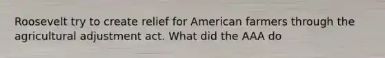 Roosevelt try to create relief for American farmers through the agricultural adjustment act. What did the AAA do