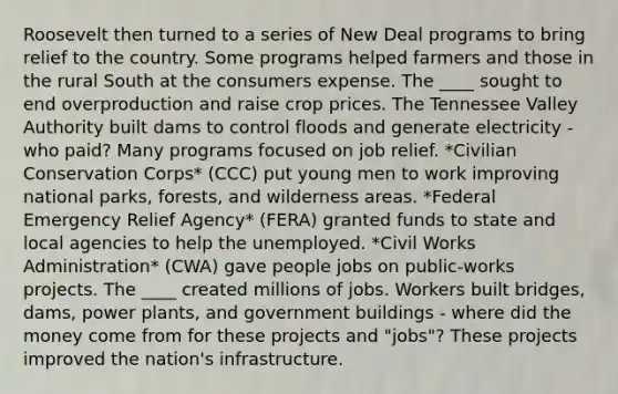 Roosevelt then turned to a series of New Deal programs to bring relief to the country. Some programs helped farmers and those in the rural South at the consumers expense. The ____ sought to end overproduction and raise crop prices. The Tennessee Valley Authority built dams to control floods and generate electricity - who paid? Many programs focused on job relief. *Civilian Conservation Corps* (CCC) put young men to work improving national parks, forests, and wilderness areas. *Federal Emergency Relief Agency* (FERA) granted funds to state and local agencies to help the unemployed. *Civil Works Administration* (CWA) gave people jobs on public-works projects. The ____ created millions of jobs. Workers built bridges, dams, power plants, and government buildings - where did the money come from for these projects and "jobs"? These projects improved the nation's infrastructure.