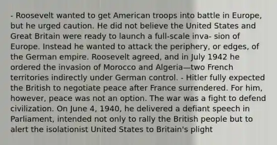 - Roosevelt wanted to get American troops into battle in Europe, but he urged caution. He did not believe the United States and Great Britain were ready to launch a full-scale inva- sion of Europe. Instead he wanted to attack the periphery, or edges, of the German empire. Roosevelt agreed, and in July 1942 he ordered the invasion of Morocco and Algeria—two French territories indirectly under German control. - Hitler fully expected the British to negotiate peace after France surrendered. For him, however, peace was not an option. The war was a fight to defend civilization. On June 4, 1940, he delivered a defiant speech in Parliament, intended not only to rally the British people but to alert the isolationist United States to Britain's plight