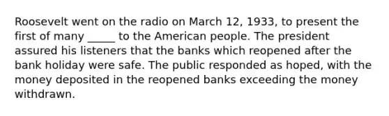 Roosevelt went on the radio on March 12, 1933, to present the first of many _____ to the American people. The president assured his listeners that the banks which reopened after the bank holiday were safe. The public responded as hoped, with the money deposited in the reopened banks exceeding the money withdrawn.