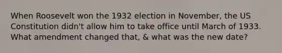 When Roosevelt won the 1932 election in November, the US Constitution didn't allow him to take office until March of 1933. What amendment changed that, & what was the new date?