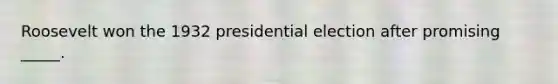 Roosevelt won the 1932 presidential election after promising _____.