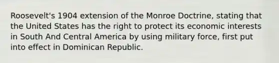 Roosevelt's 1904 extension of the Monroe Doctrine, stating that the United States has the right to protect its economic interests in South And Central America by using military force, first put into effect in Dominican Republic.